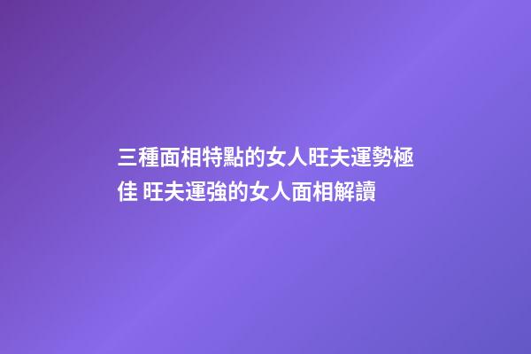 三種面相特點的女人旺夫運勢極佳 旺夫運強的女人面相解讀
